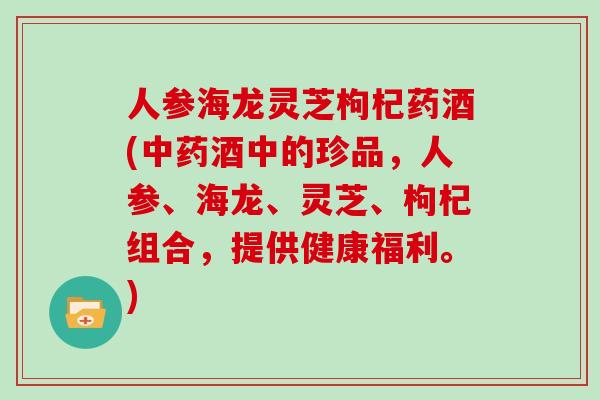 人参海龙灵芝枸杞药酒(中药酒中的珍品，人参、海龙、灵芝、枸杞组合，提供健康福利。)