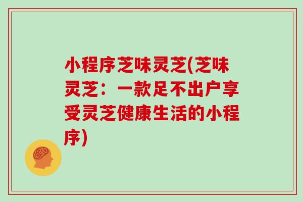 小程序芝味灵芝(芝味灵芝：一款足不出户享受灵芝健康生活的小程序)