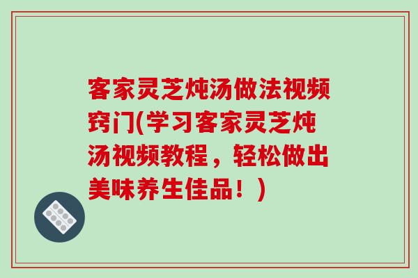 客家灵芝炖汤做法视频窍门(学习客家灵芝炖汤视频教程，轻松做出美味养生佳品！)