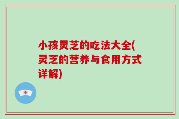 小孩灵芝的吃法大全(灵芝的营养与食用方式详解)