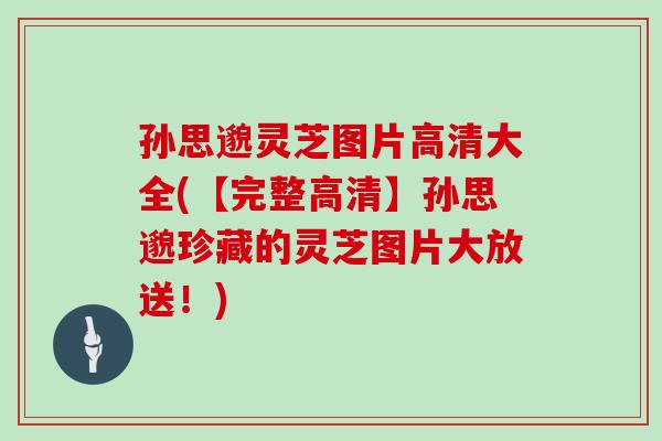 孙思邈灵芝图片高清大全(【完整高清】孙思邈珍藏的灵芝图片大放送！)