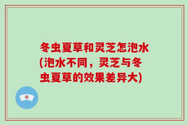 冬虫夏草和灵芝怎泡水(泡水不同，灵芝与冬虫夏草的效果差异大)
