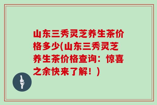 山东三秀灵芝养生茶价格多少(山东三秀灵芝养生茶价格查询：惊喜之余快来了解！)