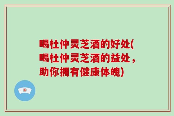 喝杜仲灵芝酒的好处(喝杜仲灵芝酒的益处，助你拥有健康体魄)