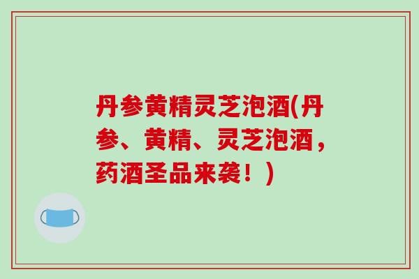 丹参黄精灵芝泡酒(丹参、黄精、灵芝泡酒，药酒圣品来袭！)