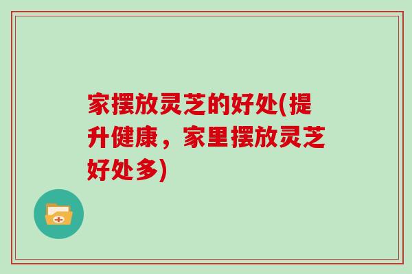 家摆放灵芝的好处(提升健康，家里摆放灵芝好处多)