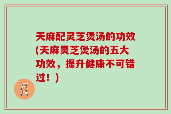 天麻配灵芝煲汤的功效(天麻灵芝煲汤的五大功效，提升健康不可错过！)
