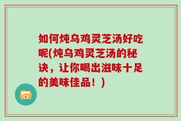 如何炖乌鸡灵芝汤好吃呢(炖乌鸡灵芝汤的秘诀，让你喝出滋味十足的美味佳品！)