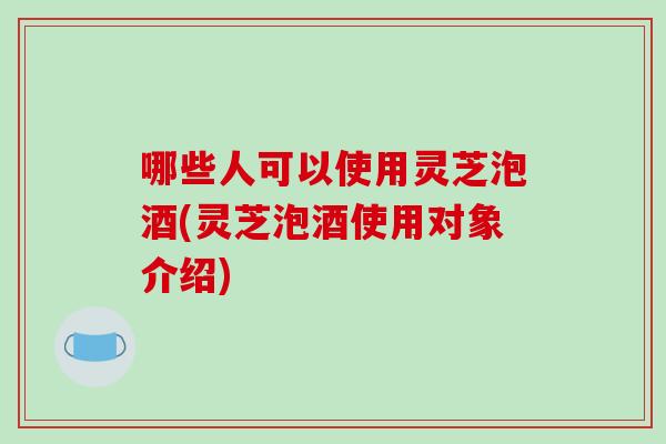 哪些人可以使用灵芝泡酒(灵芝泡酒使用对象介绍)