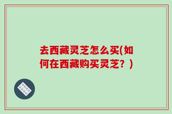 去西藏灵芝怎么买(如何在西藏购买灵芝？)