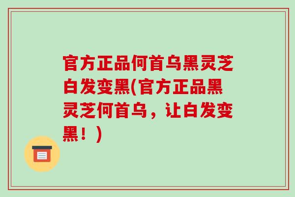 官方正品何首乌黑灵芝白发变黑(官方正品黑灵芝何首乌，让白发变黑！)