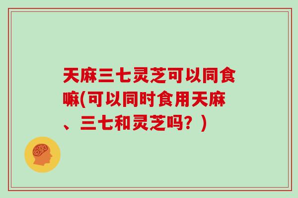 天麻三七灵芝可以同食嘛(可以同时食用天麻、三七和灵芝吗？)