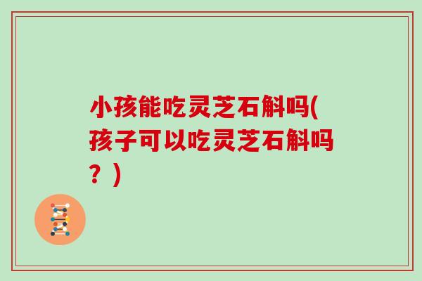 小孩能吃灵芝石斛吗(孩子可以吃灵芝石斛吗?)