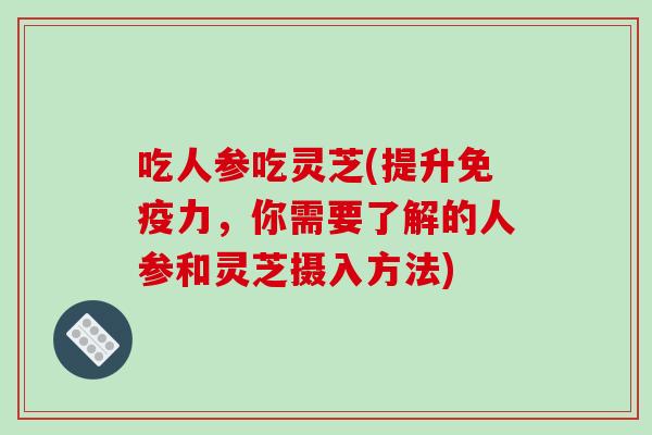 吃人参吃灵芝(提升免疫力，你需要了解的人参和灵芝摄入方法)