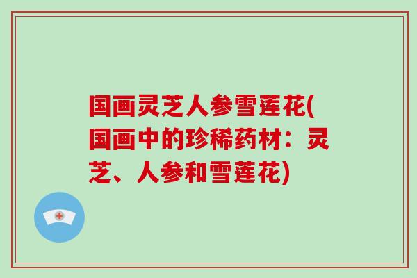 国画灵芝人参雪莲花(国画中的珍稀药材：灵芝、人参和雪莲花)