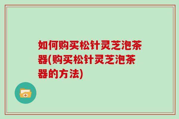 如何购买松针灵芝泡茶器(购买松针灵芝泡茶器的方法)