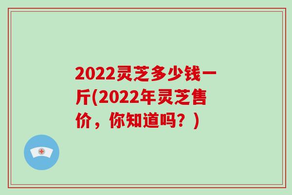 2022灵芝多少钱一斤(2022年灵芝售价，你知道吗？)