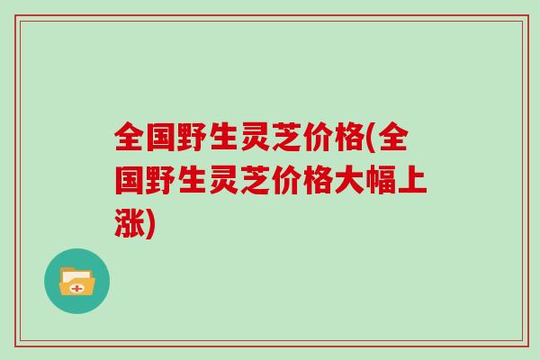 全国野生灵芝价格(全国野生灵芝价格大幅上涨)