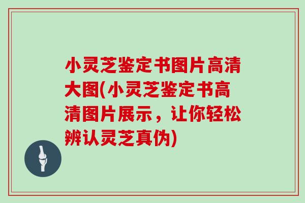 小灵芝鉴定书图片高清大图(小灵芝鉴定书高清图片展示，让你轻松辨认灵芝真伪)
