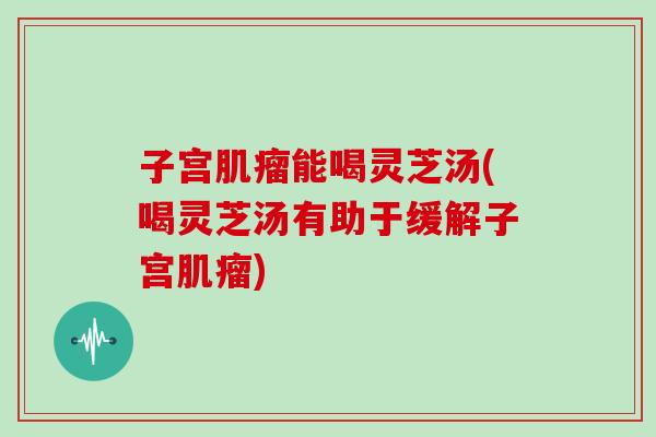 子宫肌瘤能喝灵芝汤(喝灵芝汤有助于缓解子宫肌瘤)