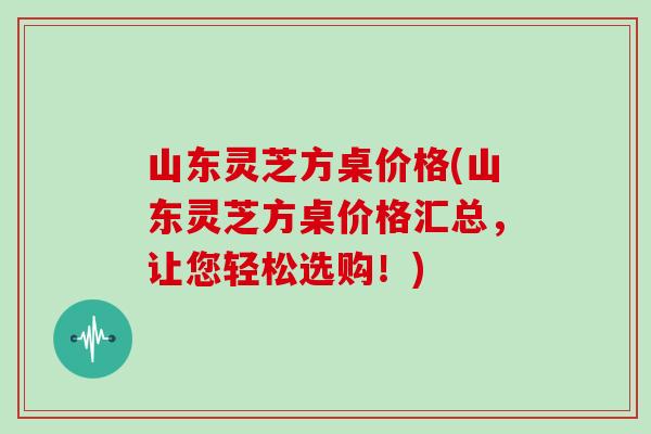 山东灵芝方桌价格(山东灵芝方桌价格汇总,让您轻松选购!)