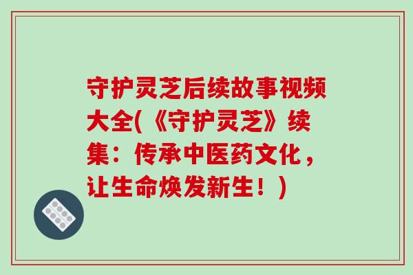 守护灵芝后续故事视频大全(《守护灵芝》续集：传承中医药文化，让生命焕发新生！)