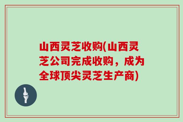 山西灵芝收购(山西灵芝公司完成收购，成为全球顶尖灵芝生产商)