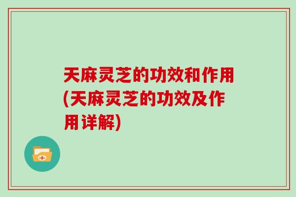 天麻灵芝的功效和作用(天麻灵芝的功效及作用详解)