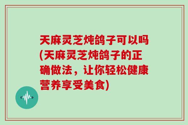 天麻灵芝炖鸽子可以吗(天麻灵芝炖鸽子的正确做法,让你轻松健康营养享受美食)