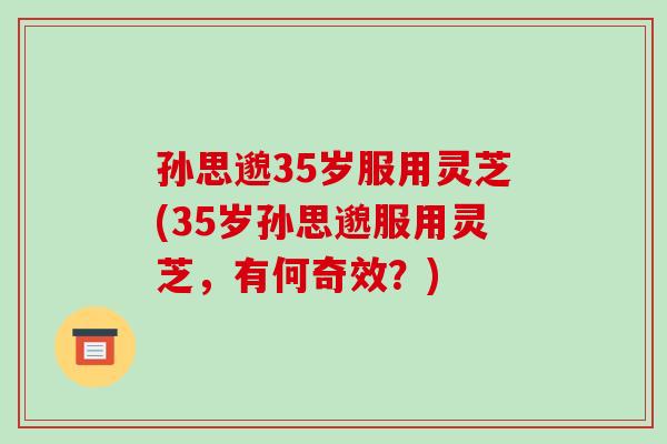 孙思邈35岁服用灵芝(35岁孙思邈服用灵芝，有何奇效？)