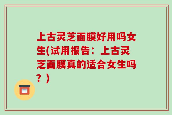 上古灵芝面膜好用吗女生(试用报告:上古灵芝面膜真的适合女生吗?)