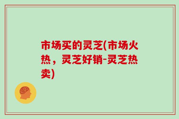 市场买的灵芝(市场火热，灵芝好销-灵芝热卖)