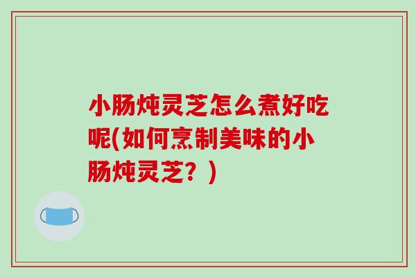 小肠炖灵芝怎么煮好吃呢(如何烹制美味的小肠炖灵芝？)