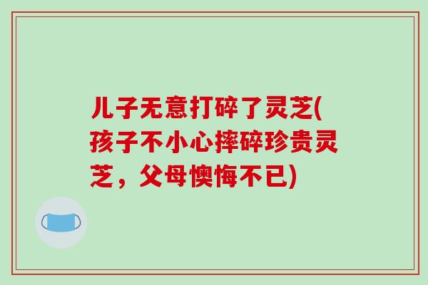儿子无意打碎了灵芝(孩子不小心摔碎珍贵灵芝，父母懊悔不已)