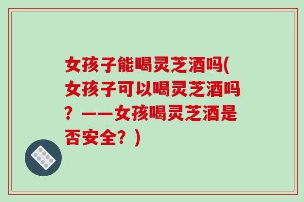 女孩子能喝灵芝酒吗(女孩子可以喝灵芝酒吗？——女孩喝灵芝酒是否安全？)