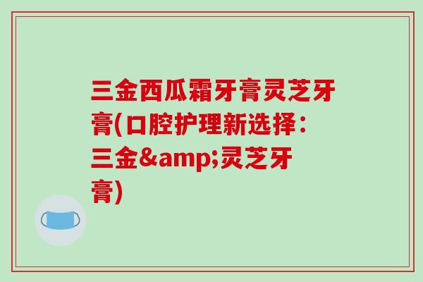 三金西瓜霜牙膏灵芝牙膏(口腔护理新选择：三金&灵芝牙膏)