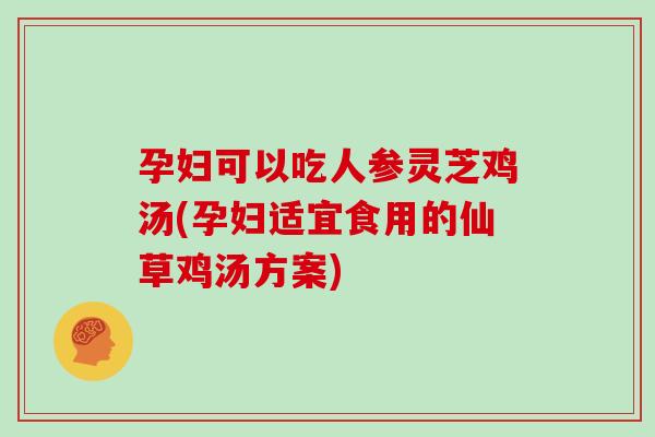 孕妇可以吃人参灵芝鸡汤(孕妇适宜食用的仙草鸡汤方案)