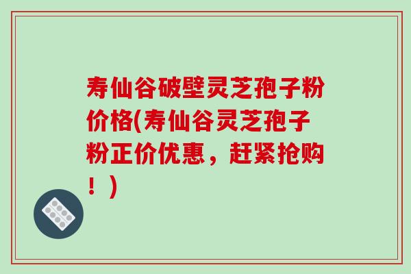 寿仙谷破壁灵芝孢子粉价格(寿仙谷灵芝孢子粉正价优惠，赶紧抢购！)