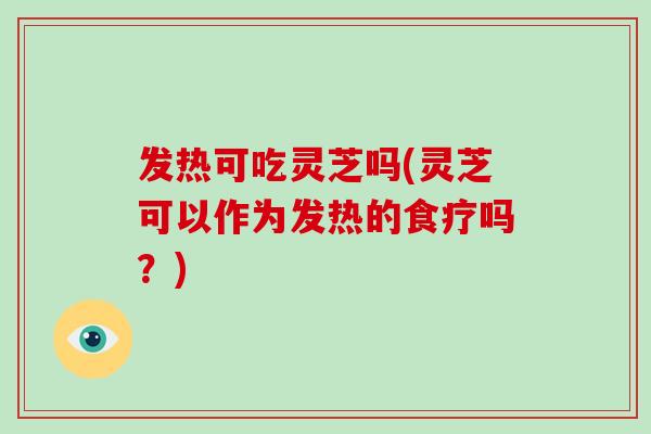 发热可吃灵芝吗(灵芝可以作为发热的食疗吗？)