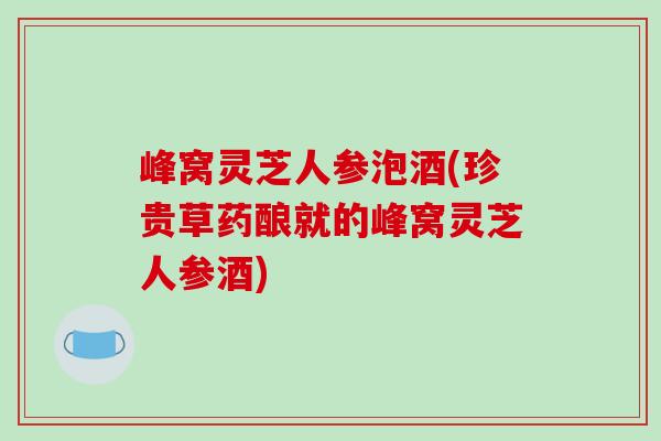 峰窝灵芝人参泡酒(珍贵草药酿就的峰窝灵芝人参酒)