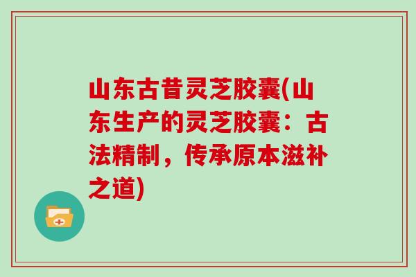 山东古昔灵芝胶囊(山东生产的灵芝胶囊：古法精制，传承原本滋补之道)
