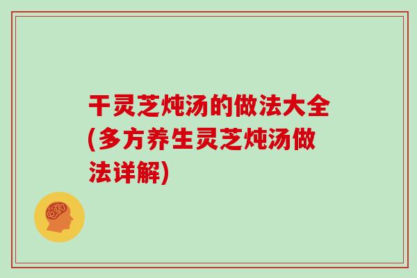 干灵芝炖汤的做法大全(多方养生灵芝炖汤做法详解)