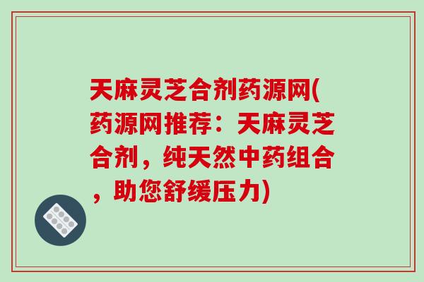 天麻灵芝合剂药源网(药源网推荐：天麻灵芝合剂，纯天然中药组合，助您舒缓压力)