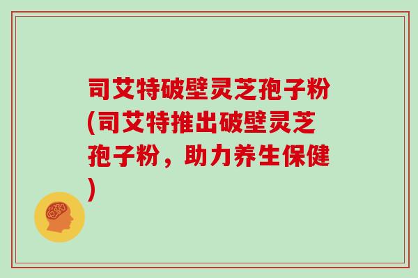 司艾特破壁灵芝孢子粉(司艾特推出破壁灵芝孢子粉，助力养生保健)