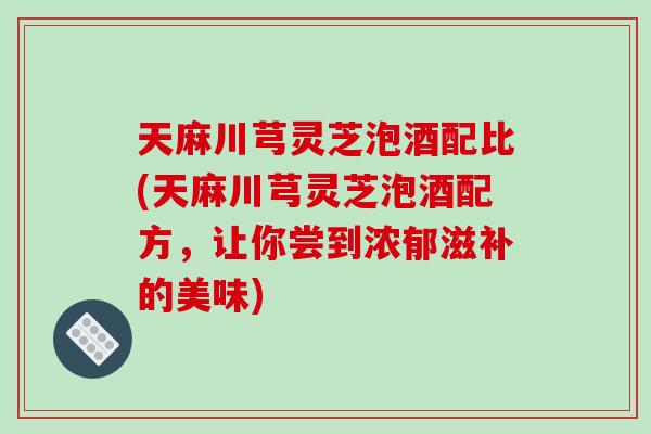 天麻川芎灵芝泡酒配比(天麻川芎灵芝泡酒配方，让你尝到浓郁滋补的美味)