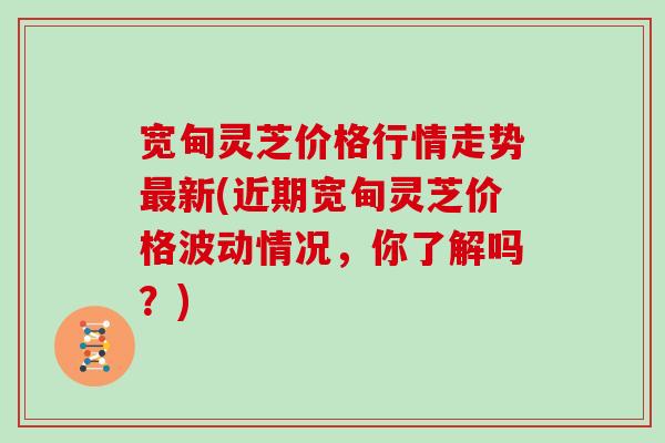 宽甸灵芝价格行情走势最新(近期宽甸灵芝价格波动情况，你了解吗？)
