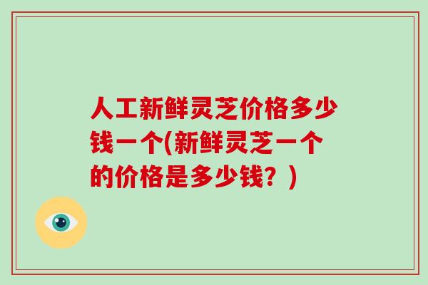 人工新鲜灵芝价格多少钱一个(新鲜灵芝一个的价格是多少钱？)
