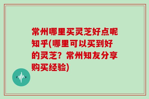 常州哪里买灵芝好点呢知乎(哪里可以买到好的灵芝？常州知友分享购买经验)
