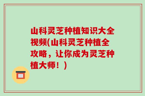 山科灵芝种植知识大全视频(山科灵芝种植全攻略，让你成为灵芝种植大师！)