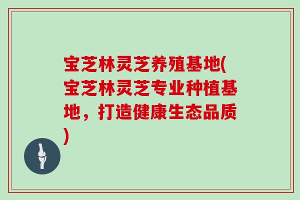 宝芝林灵芝养殖基地(宝芝林灵芝专业种植基地,打造健康生态品质)